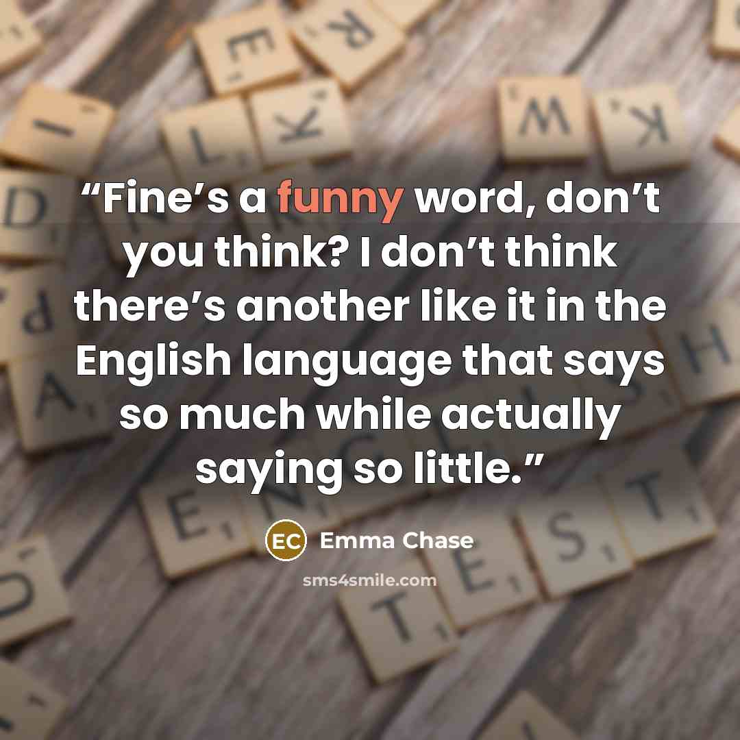 “Fine’s a funny word, don’t you think? I don’t think there’s another like it in the English language that says so much while actually saying so little.” quote by Emma Chase
