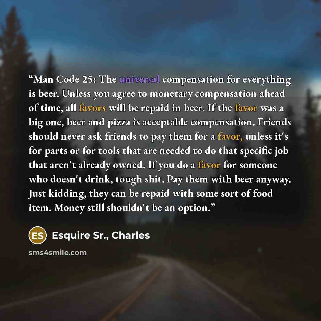 “Man Code 25: The universal compensation for everything is beer. Unless you agree to monetary compensation ahead of time, all favors will be repaid in beer. If the favor was a big one, beer and pizza is acceptable compensation. Friends should never ask friends to pay them for a favor, unless it's…” quote by Esquire Sr., Charles