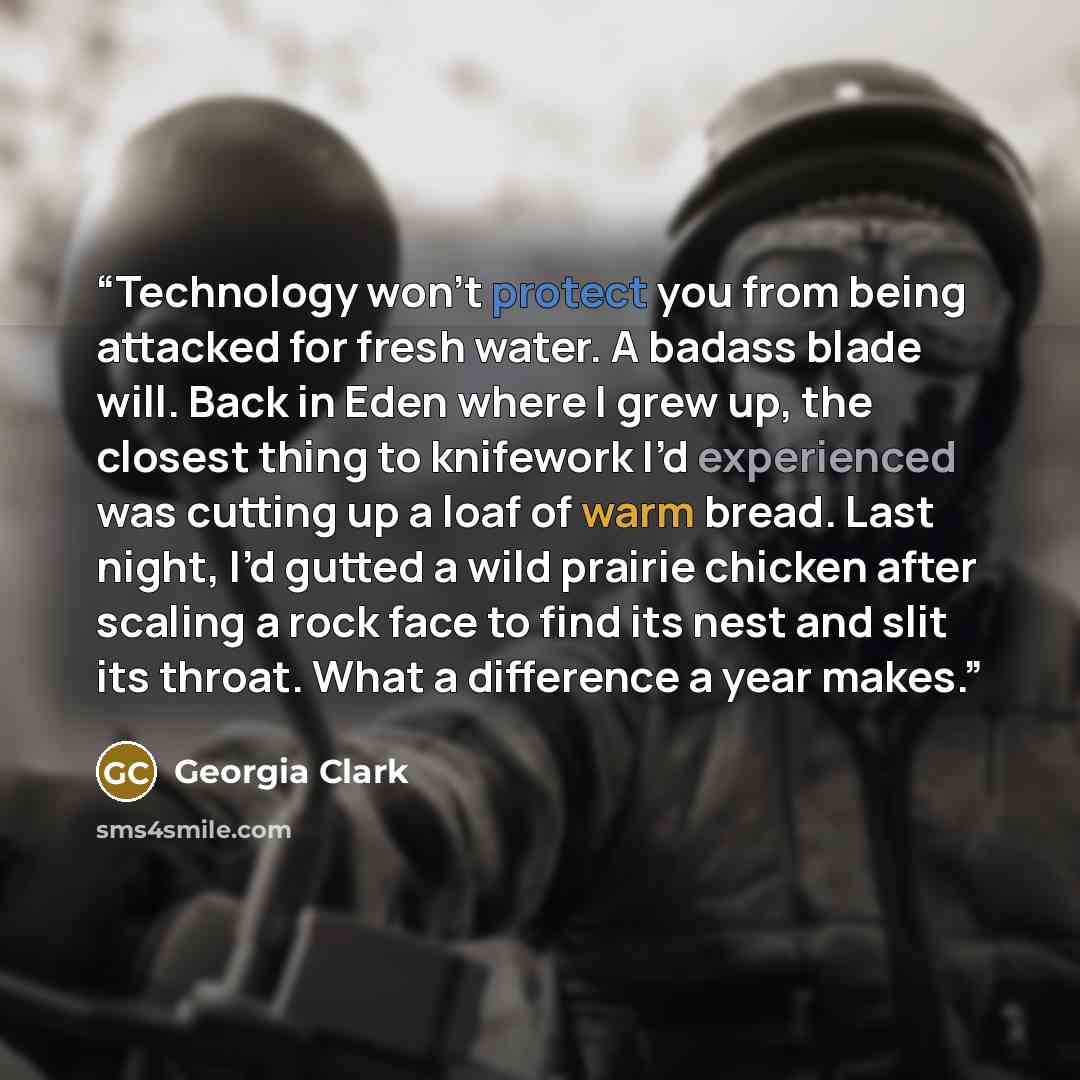 “Technology won’t protect you from being attacked for fresh water. A badass blade will. Back in Eden where I grew up, the closest thing to knifework I’d experienced was cutting up a loaf of warm bread. Last night, I’d gutted a wild prairie chicken after scaling a rock face to find its nest and slit…” quote by Georgia Clark