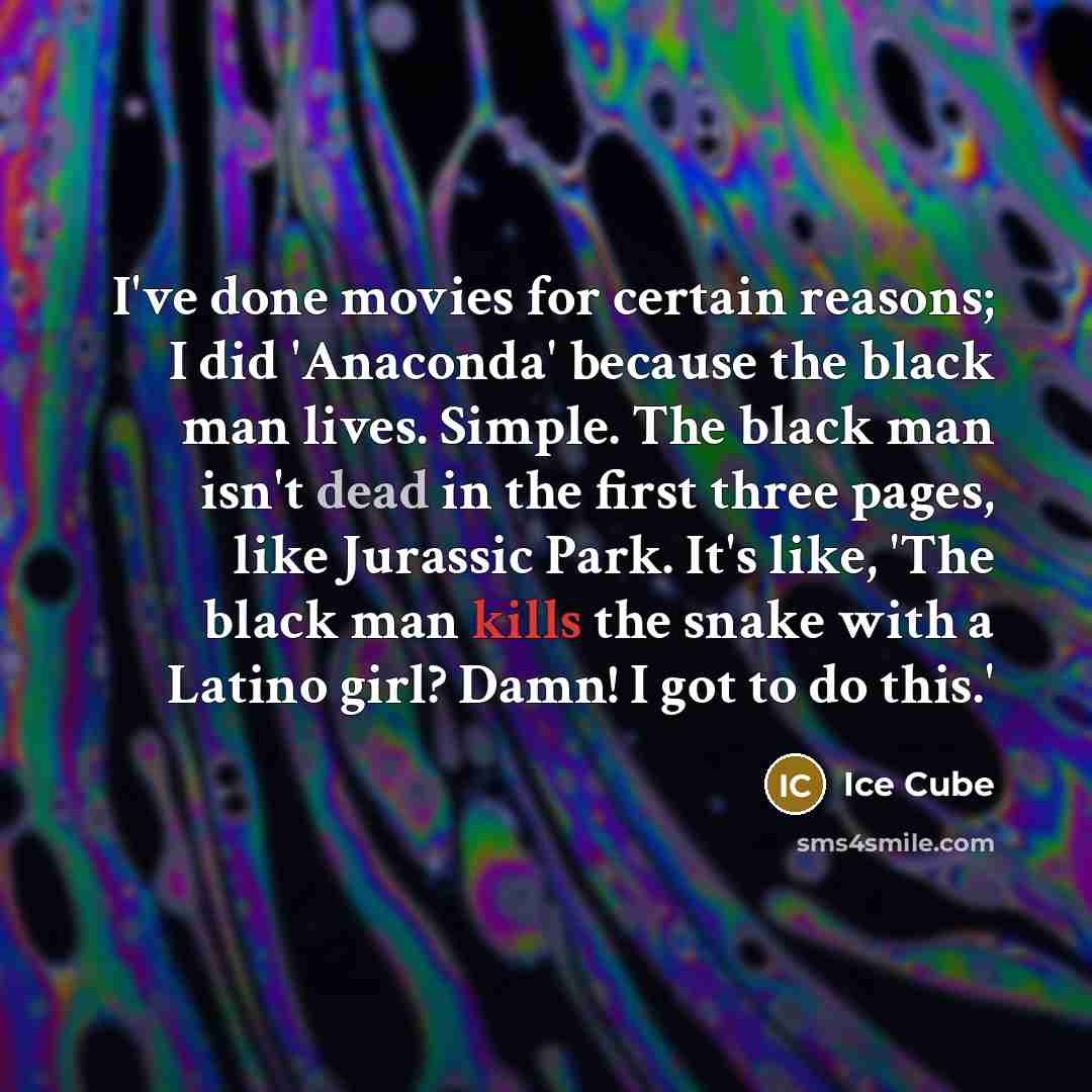 “I've done movies for certain reasons; I did 'Anaconda' because the black man lives. Simple. The black man isn't dead in the first three pages, like Jurassic Park. It's like, 'The black man kills the snake with a Latino girl? Damn! I got to do this.'” quote by Ice Cube