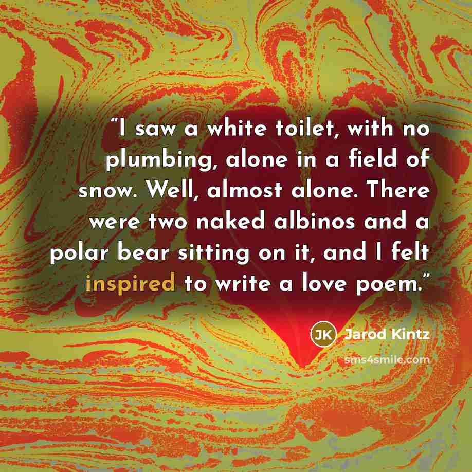 “I saw a white toilet, with no plumbing, alone in a field of snow. Well, almost alone. There were two naked albinos and a polar bear sitting on it, and I felt inspired to write a love poem.” quote by Jarod Kintz