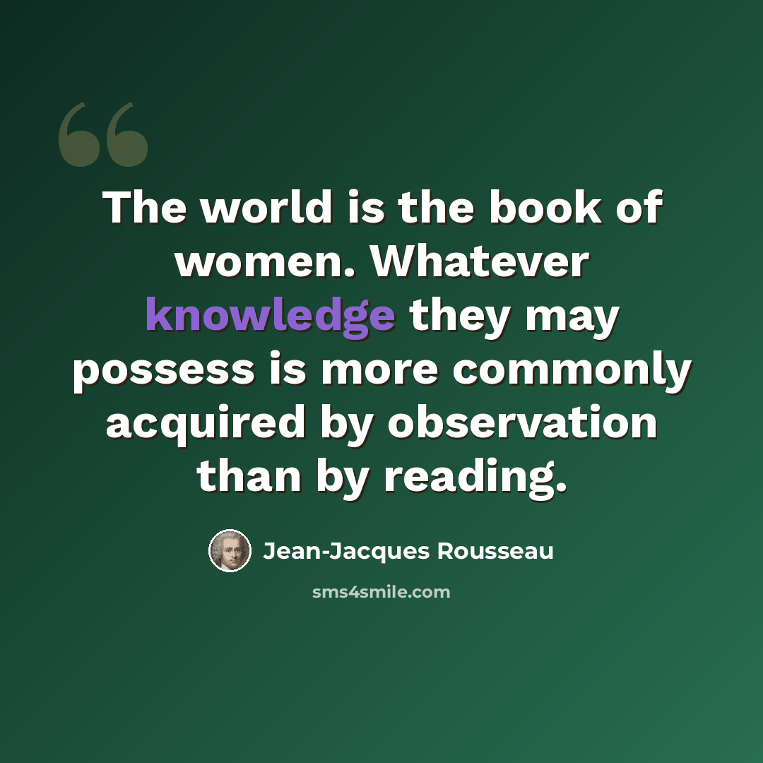“The world is the book of women. Whatever knowledge they may possess is more commonly acquired by observation than by reading.” quote by Jean-Jacques Rousseau