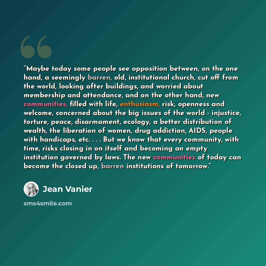 “Maybe today some people see opposition between, on the one hand, a seemingly barren, old, institutional church, cut off from the world, looking after buildings, and worried about membership and attendance, and on the other hand, new communities, filled with life, enthusiasm, risk, openness and…” quote by Jean Vanier