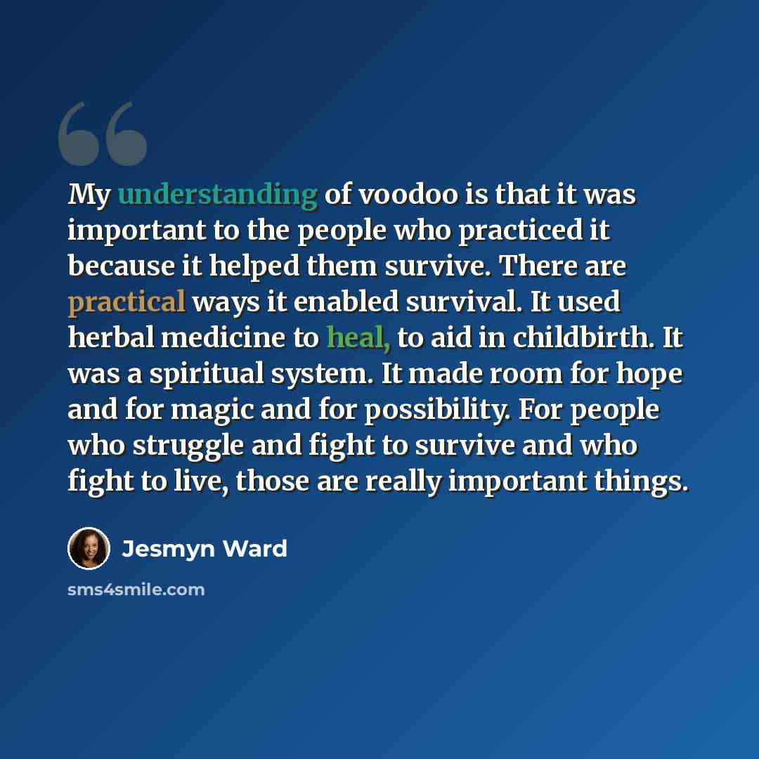 “My understanding of voodoo is that it was important to the people who practiced it because it helped them survive. There are practical ways it enabled survival. It used herbal medicine to heal, to aid in childbirth. It was a spiritual system. It made room for hope and for magic and for…” quote by Jesmyn Ward