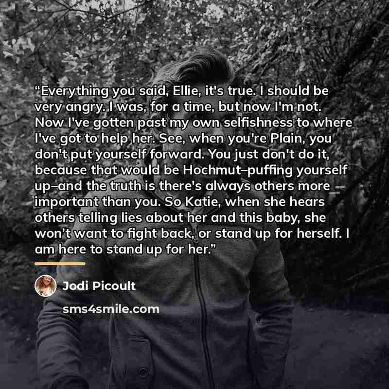 “Everything you said, Ellie, it's true. I should be very angry. I was, for a time, but now I'm not. Now I've gotten past my own selfishness to where I've got to help her. See, when you're Plain, you don't put yourself forward. You just don't do it, because that would be Hochmut–puffing yourself…” quote by Jodi Picoult