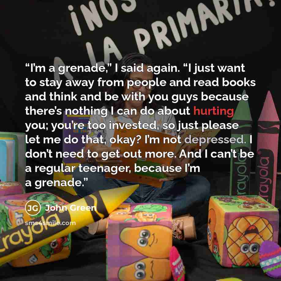 “I’m a grenade,” I said again. “I just want to stay away from people and read books and think and be with you guys because there’s nothing I can do about hurting you; you’re too invested, so just please let me do that, okay? I’m not depressed. I don’t need to get out more. And I can’t be a regular…” quote by John Green
