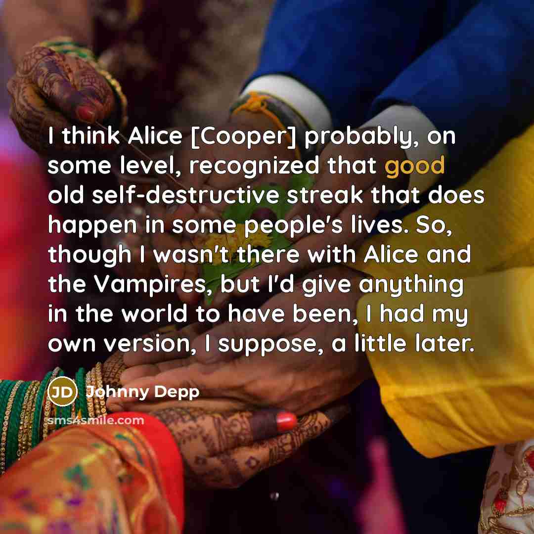 “I think Alice [Cooper] probably, on some level, recognized that good old self-destructive streak that does happen in some people's lives. So, though I wasn't there with Alice and the Vampires, but I'd give anything in the world to have been, I had my own version, I suppose, a little later.” quote by Johnny Depp