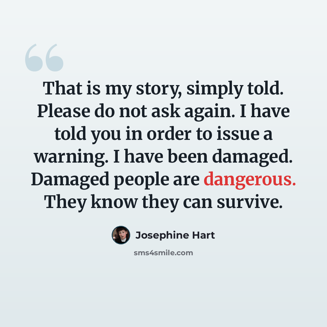 “That is my story, simply told. Please do not ask again. I have told you in order to issue a warning. I have been damaged. Damaged people are dangerous. They know they can survive.” quote by Josephine Hart