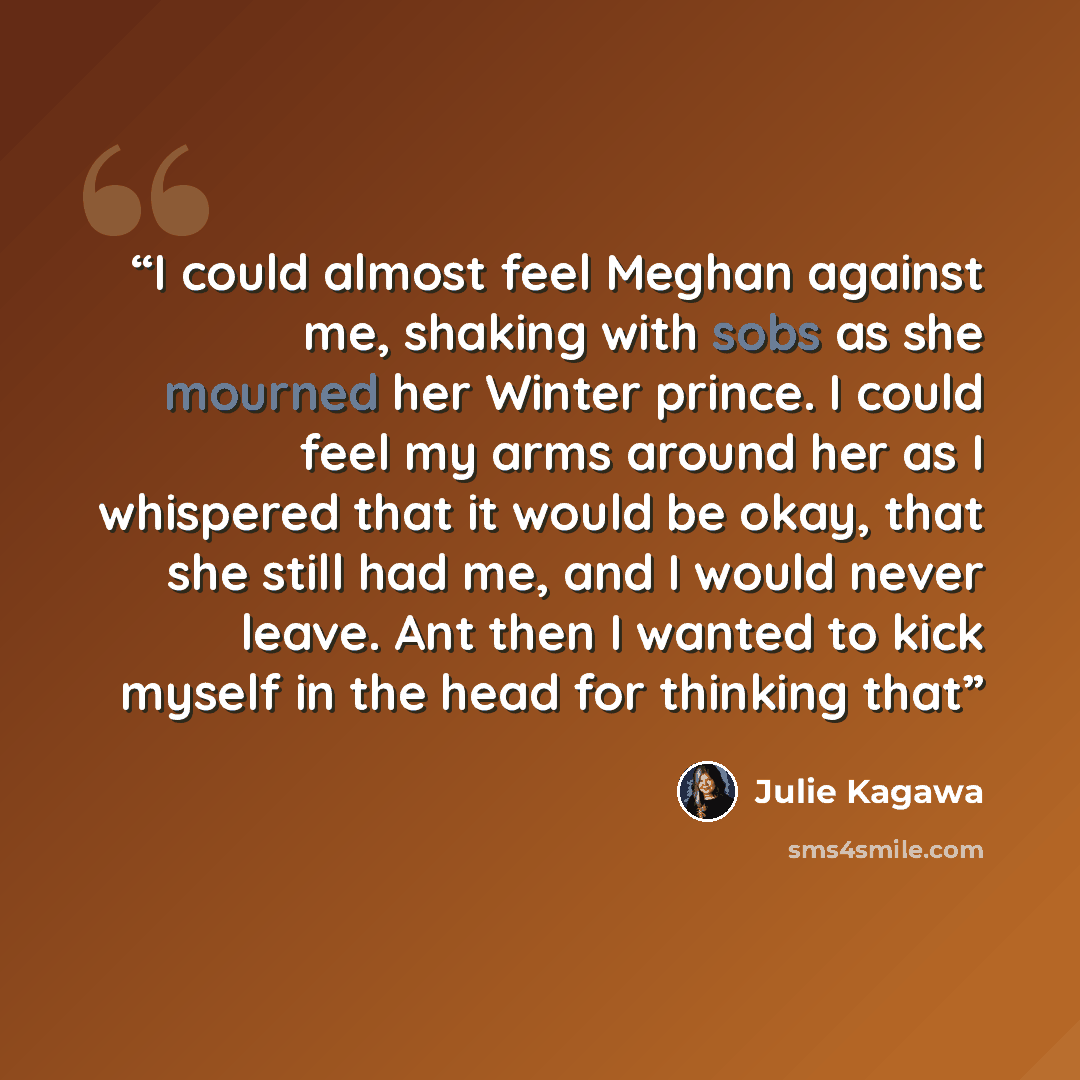 “I could almost feel Meghan against me, shaking with sobs as she mourned her Winter prince. I could feel my arms around her as I whispered that it would be okay, that she still had me, and I would never leave. Ant then I wanted to kick myself in the head for thinking that” quote by Julie Kagawa