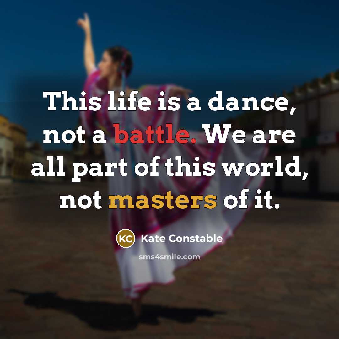 “This life is a dance, not a battle. We are all part of this world, not masters of it.” quote by Kate Constable