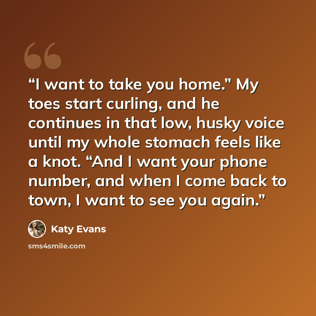 “I want to take you home.” My toes start curling, and he continues in that low, husky voice until my whole stomach feels like a knot. “And I want your phone number, and when I come back to town, I want to see you again.” quote by Katy Evans