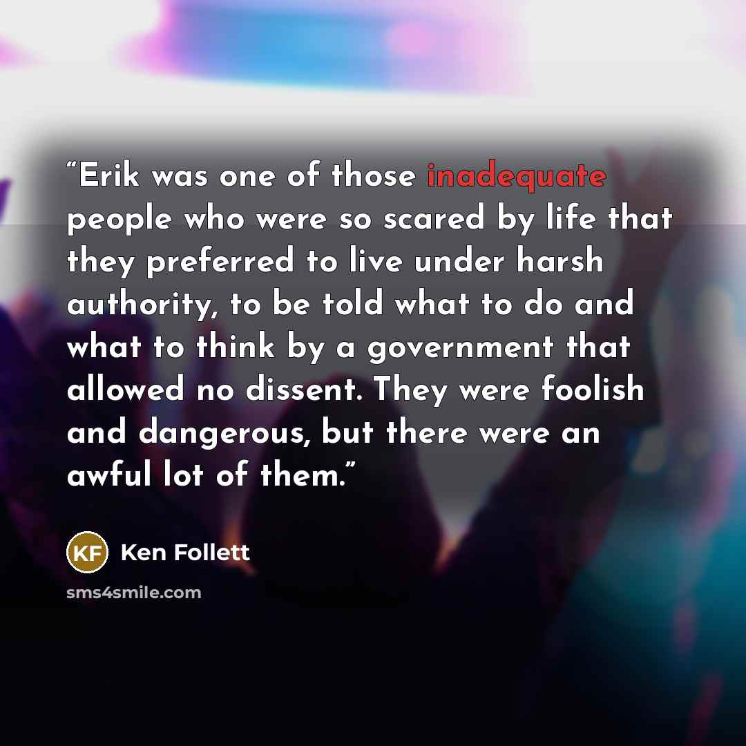 “Erik was one of those inadequate people who were so scared by life that they preferred to live under harsh authority, to be told what to do and what to think by a government that allowed no dissent. They were foolish and dangerous, but there were an awful lot of them.” quote by Ken Follett