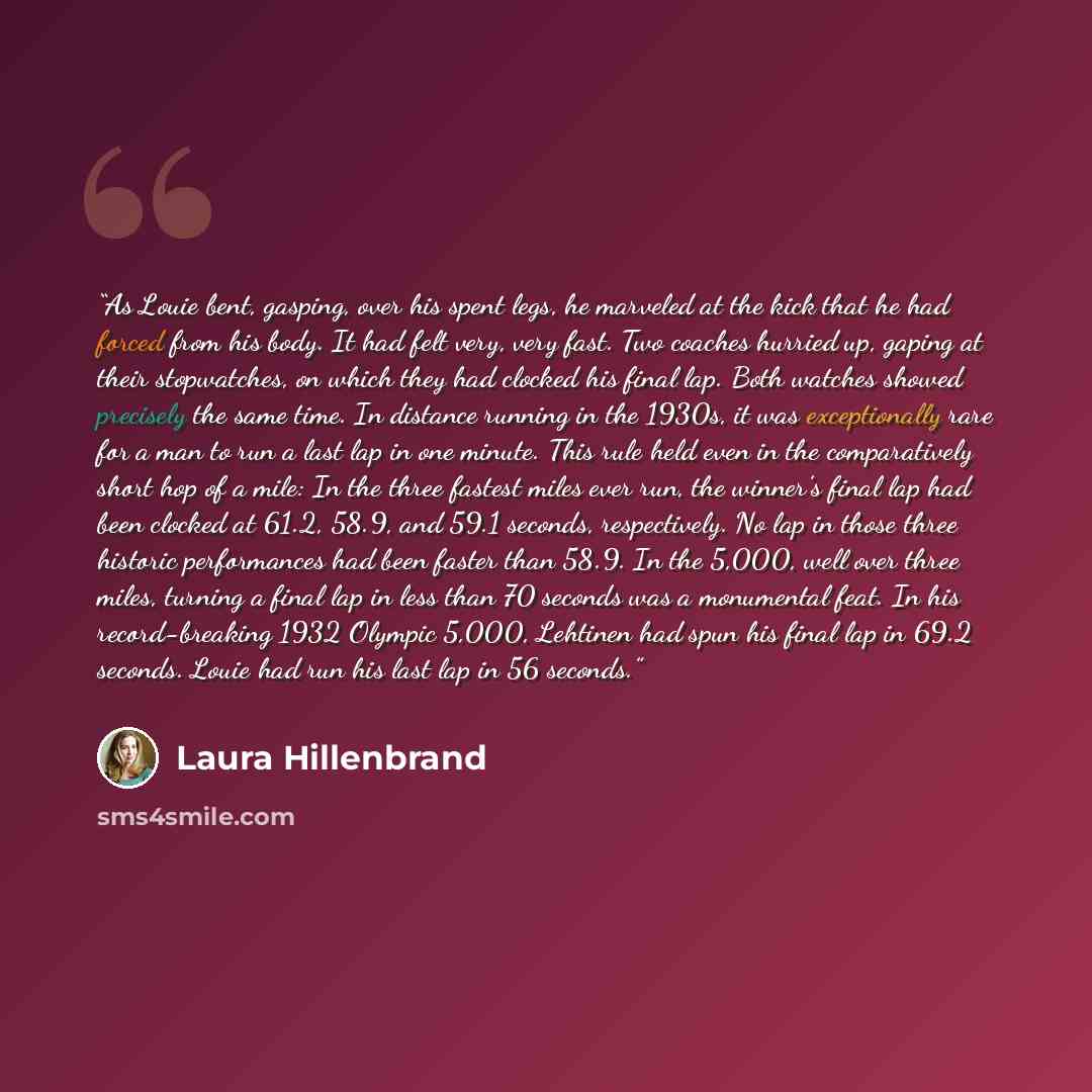 “As Louie bent, gasping, over his spent legs, he marveled at the kick that he had forced from his body. It had felt very, very fast. Two coaches hurried up, gaping at their stopwatches, on which they had clocked his final lap. Both watches showed precisely the same time. In distance running in the…” quote by Laura Hillenbrand