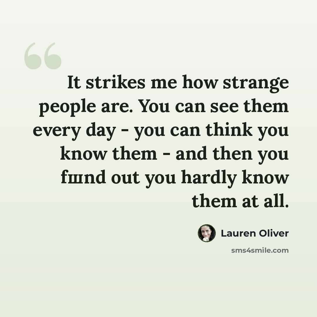 “It strikes me how strange people are. You can see them every day - you can think you know them - and then you fшnd out you hardly know them at all.” quote by Lauren Oliver