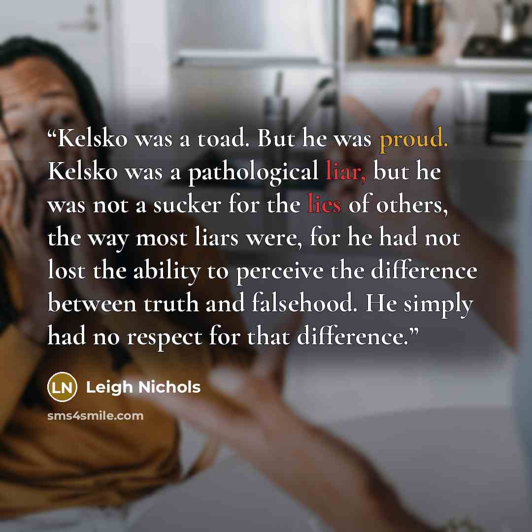 “Kelsko was a toad. But he was proud. Kelsko was a pathological liar, but he was not a sucker for the lies of others, the way most liars were, for he had not lost the ability to perceive the difference between truth and falsehood. He simply had no respect for that difference.” quote by Leigh Nichols