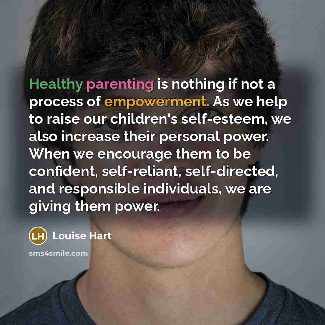 “Healthy parenting is nothing if not a process of empowerment. As we help to raise our children's self-esteem, we also increase their personal power. When we encourage them to be confident, self-reliant, self-directed, and responsible individuals, we are giving them power.” quote by Louise Hart