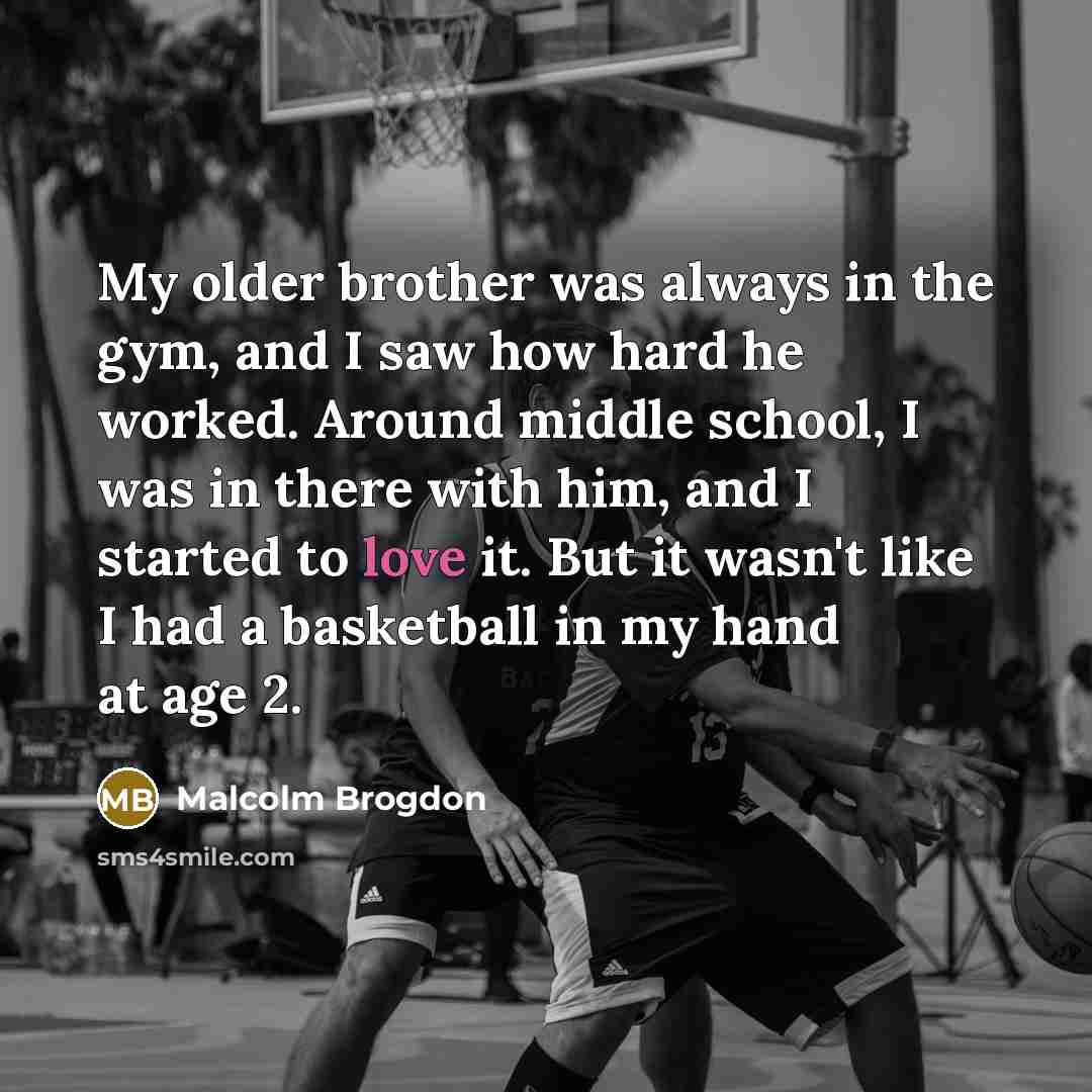 “My older brother was always in the gym, and I saw how hard he worked. Around middle school, I was in there with him, and I started to love it. But it wasn't like I had a basketball in my hand at age 2.” quote by Malcolm Brogdon