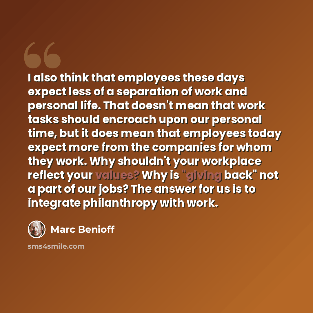 “I also think that employees these days expect less of a separation of work and personal life. That doesn't mean that work tasks should encroach upon our personal time, but it does mean that employees today expect more from the companies for whom they work. Why shouldn't your workplace reflect your…” quote by Marc Benioff