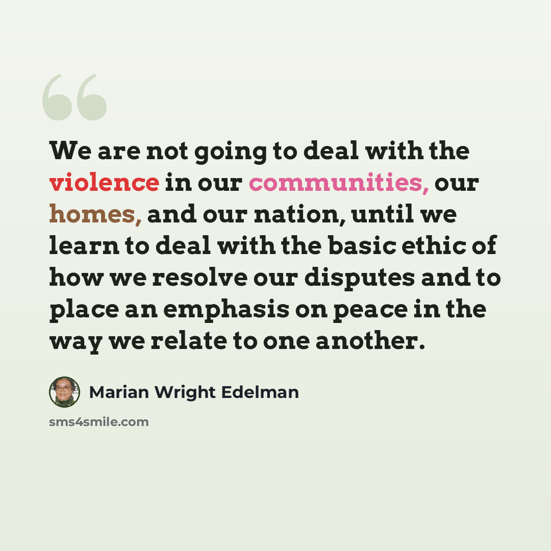 “We are not going to deal with the violence in our communities, our homes, and our nation, until we learn to deal with the basic ethic of how we resolve our disputes and to place an emphasis on peace in the way we relate to one another.” quote by Marian Wright Edelman