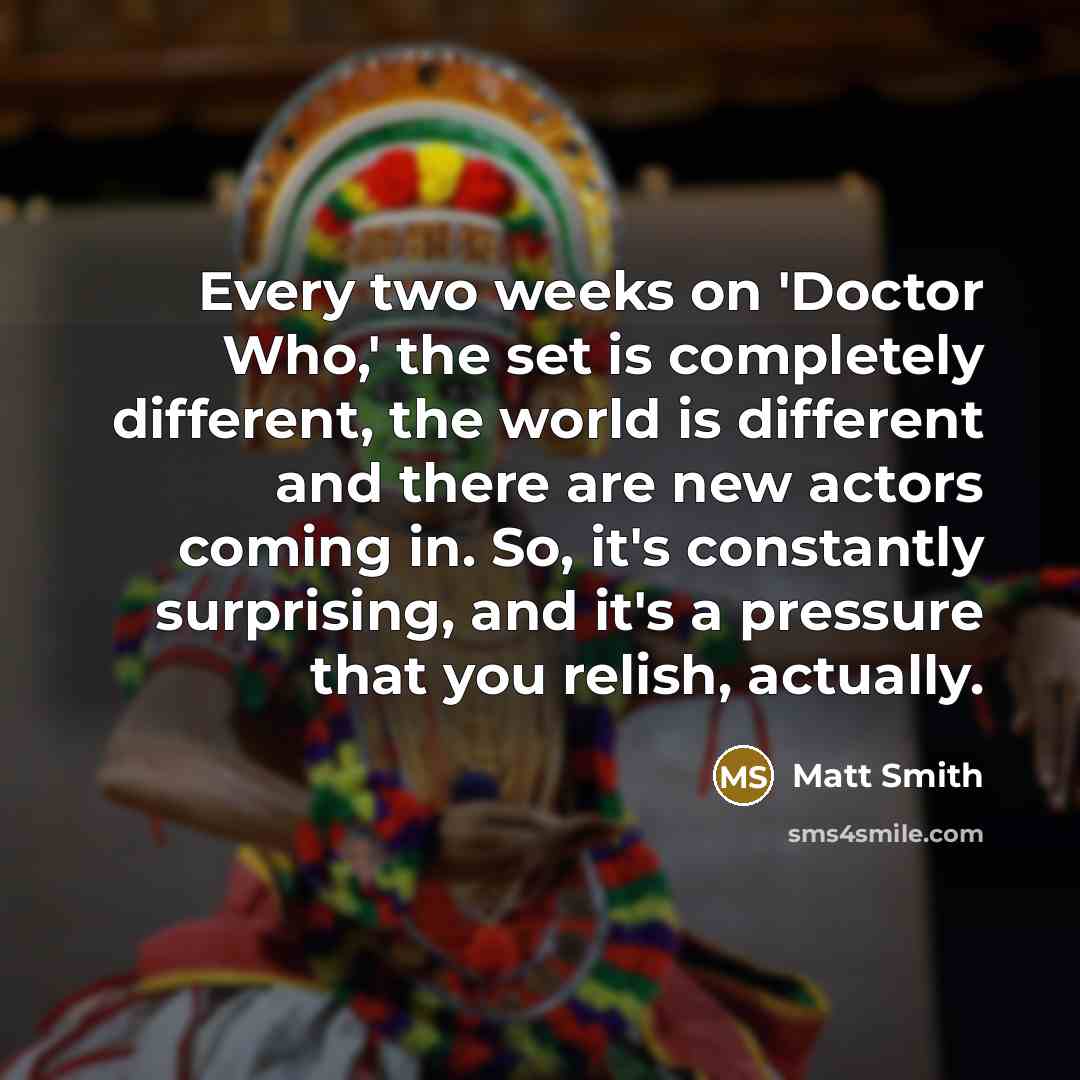 “Every two weeks on 'Doctor Who,' the set is completely different, the world is different and there are new actors coming in. So, it's constantly surprising, and it's a pressure that you relish, actually.” quote by Matt Smith