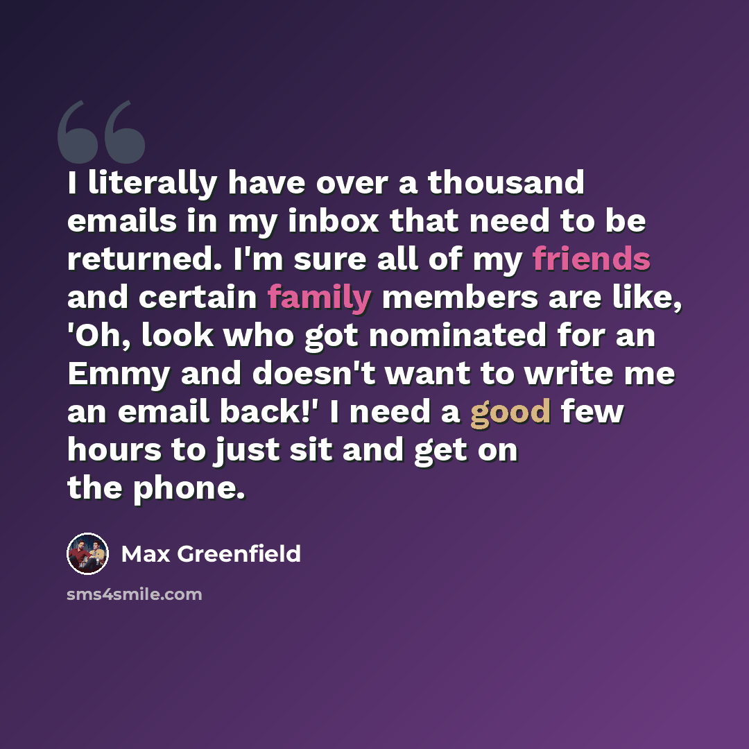 “I literally have over a thousand emails in my inbox that need to be returned. I'm sure all of my friends and certain family members are like, 'Oh, look who got nominated for an Emmy and doesn't want to write me an email back!' I need a good few hours to just sit and get on the phone.” quote by Max Greenfield