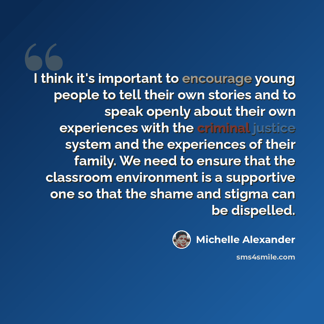 “I think it's important to encourage young people to tell their own stories and to speak openly about their own experiences with the criminal justice system and the experiences of their family. We need to ensure that the classroom environment is a supportive one so that the shame and stigma can be…” quote by Michelle Alexander