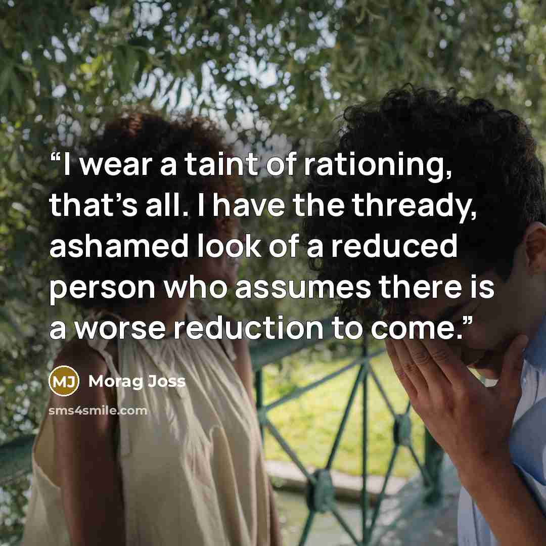 “I wear a taint of rationing, that's all. I have the thready, ashamed look of a reduced person who assumes there is a worse reduction to come.” quote by Morag Joss