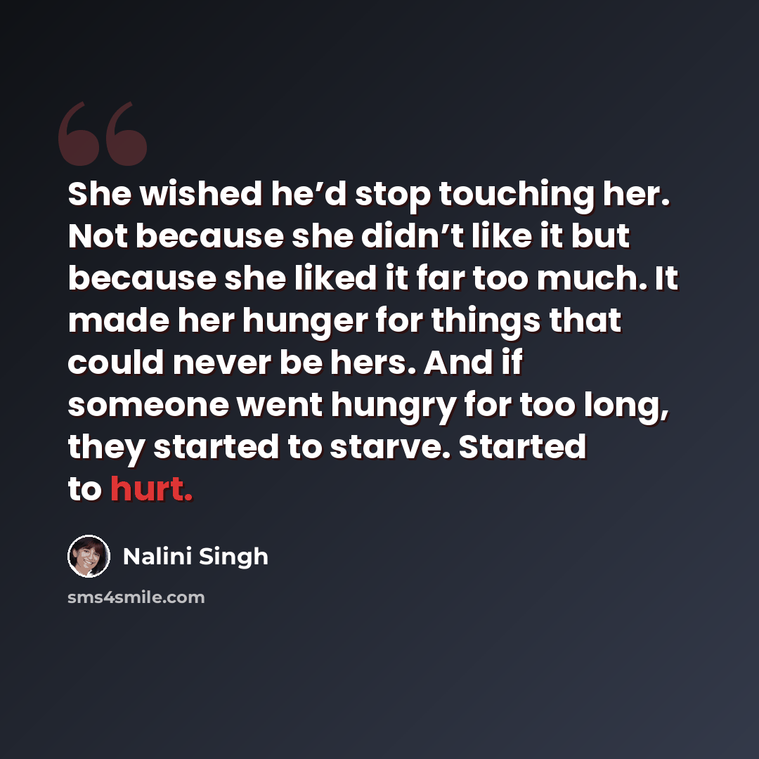 “She wished he’d stop touching her. Not because she didn’t like it but because she liked it far too much. It made her hunger for things that could never be hers. And if someone went hungry for too long, they started to starve. Started to hurt.” quote by Nalini Singh