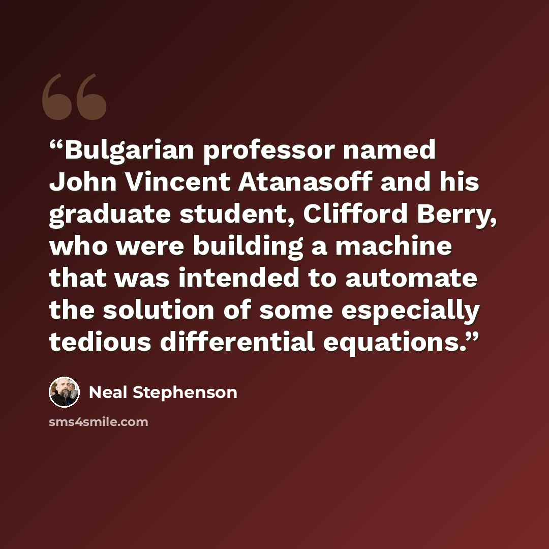 “Bulgarian professor named John Vincent Atanasoff and his graduate student, Clifford Berry, who were building a machine that was intended to automate the solution of some especially tedious differential equations.” quote by Neal Stephenson