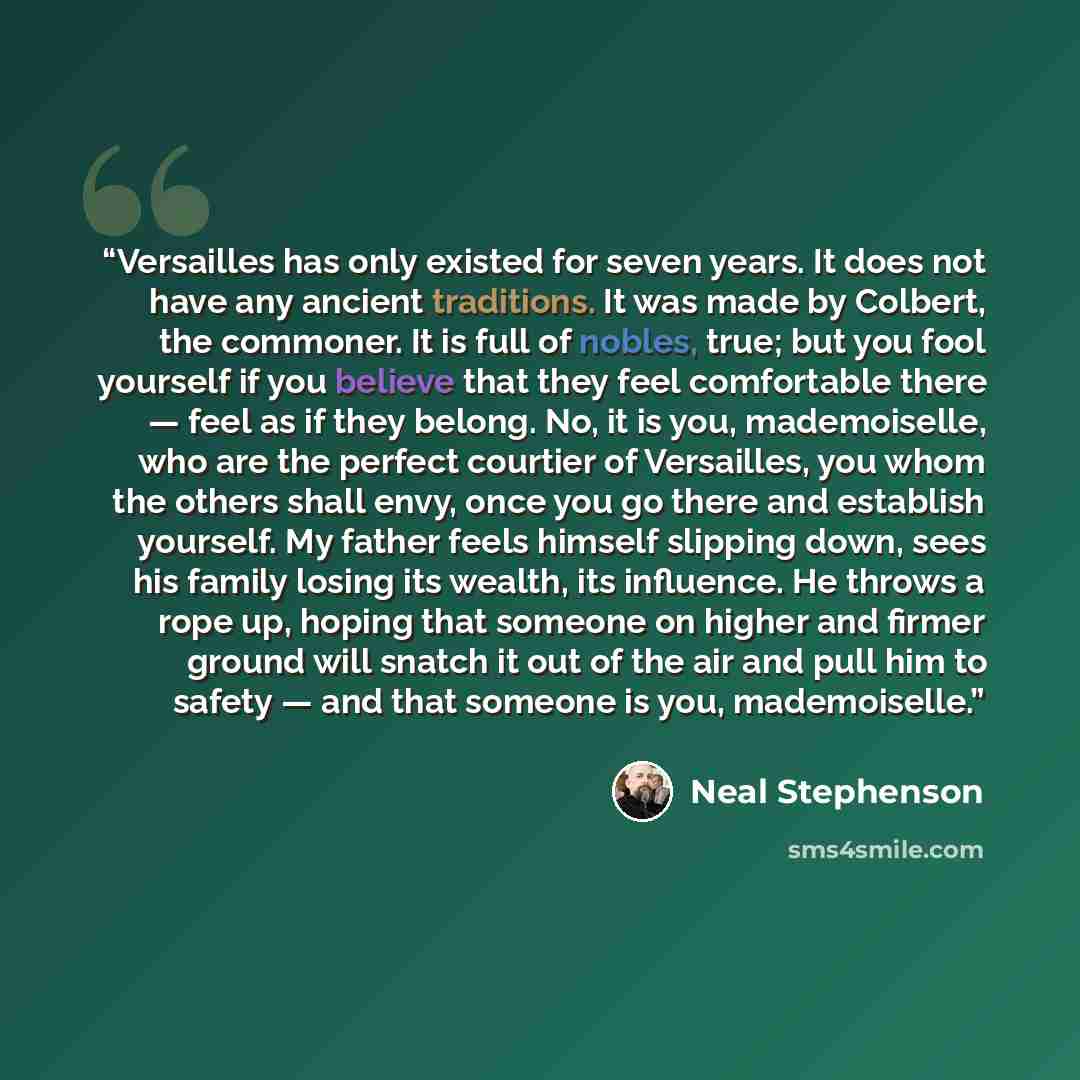 “Versailles has only existed for seven years. It does not have any ancient traditions. It was made by Colbert, the commoner. It is full of nobles, true; but you fool yourself if you believe that they feel comfortable there — feel as if they belong. No, it is you, mademoiselle, who are the perfect…” quote by Neal Stephenson