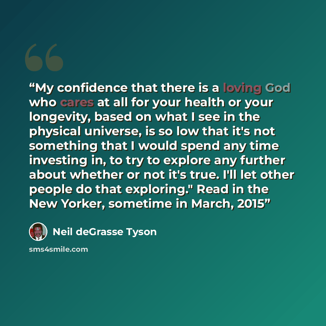“My confidence that there is a loving God who cares at all for your health or your longevity, based on what I see in the physical universe, is so low that it's not something that I would spend any time investing in, to try to explore any further about whether or not it's true. I'll let other people…” quote by Neil deGrasse Tyson