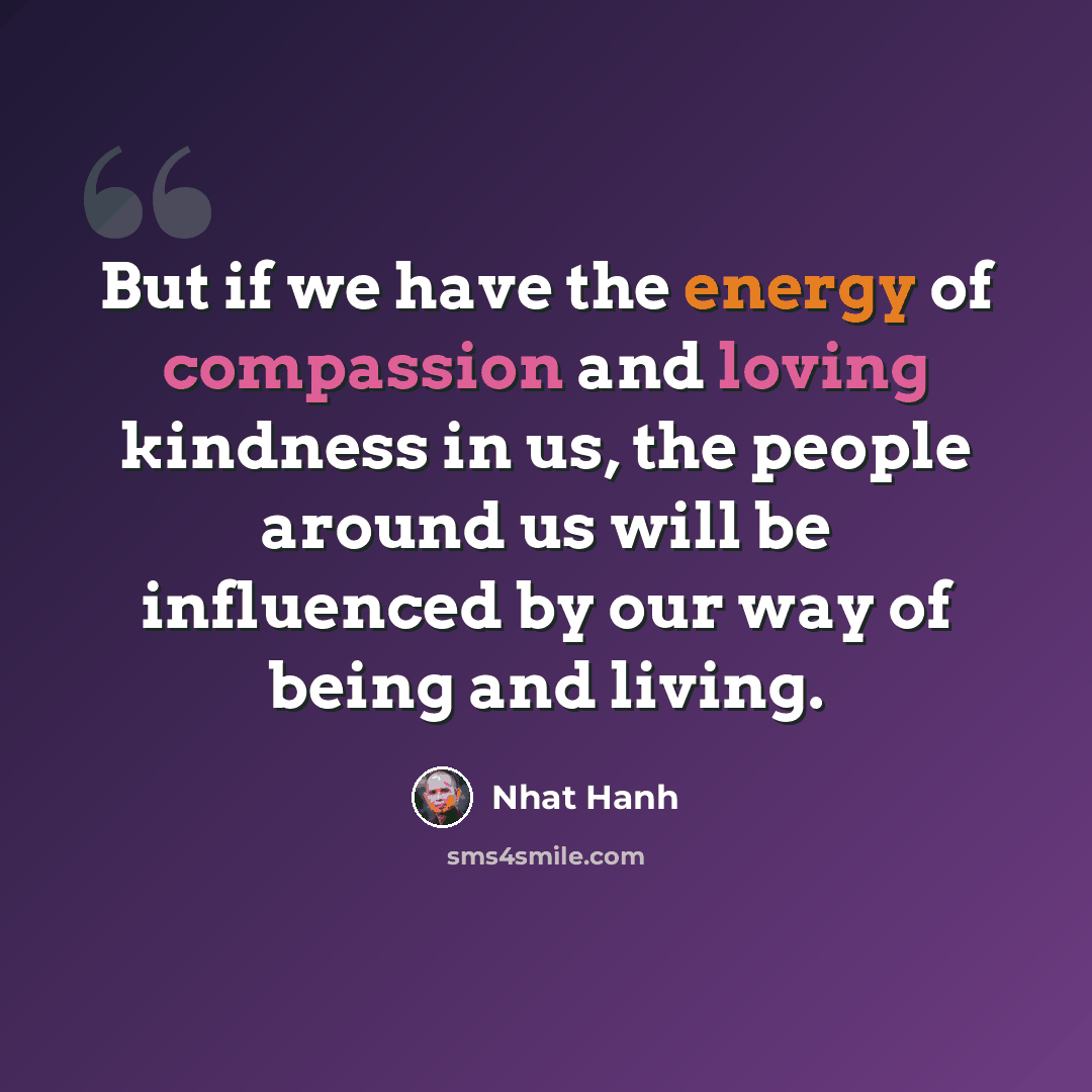 “But if we have the energy of compassion and loving kindness in us, the people around us will be influenced by our way of being and living.” quote by Nhat Hanh