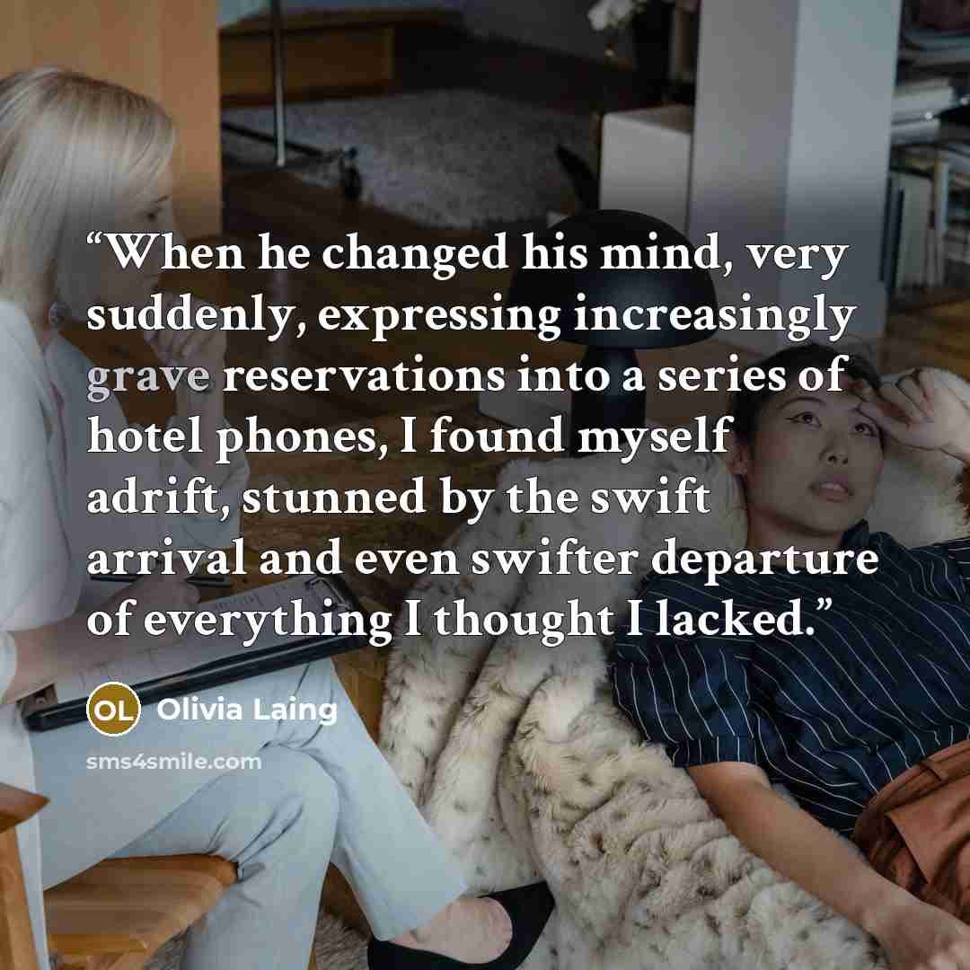 “When he changed his mind, very suddenly, expressing increasingly grave reservations into a series of hotel phones, I found myself adrift, stunned by the swift arrival and even swifter departure of everything I thought I lacked.” quote by Olivia Laing