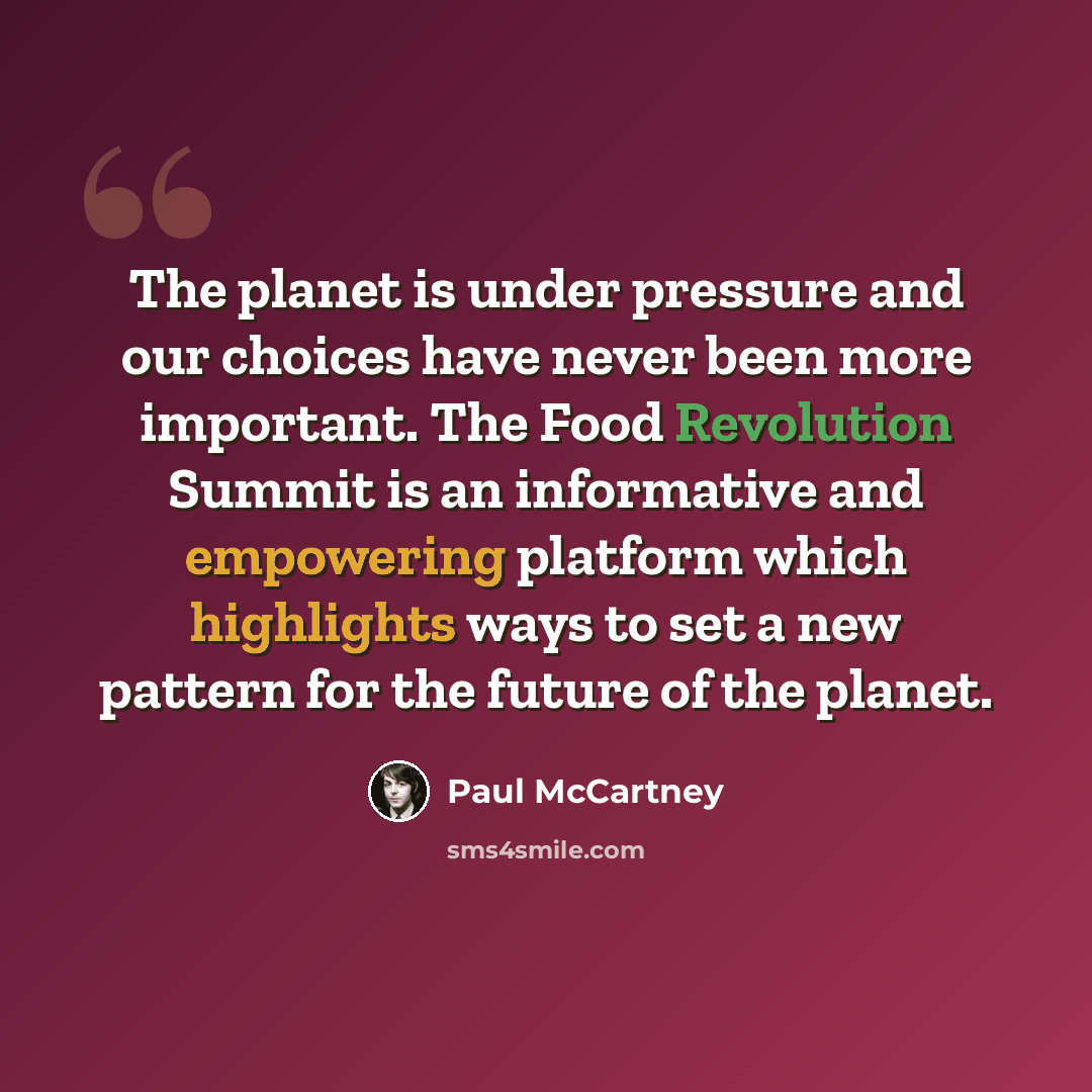 “The planet is under pressure and our choices have never been more important. The Food Revolution Summit is an informative and empowering platform which highlights ways to set a new pattern for the future of the planet.” quote by Paul McCartney