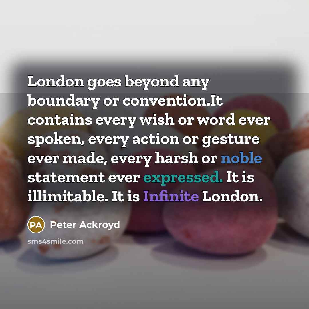“London goes beyond any boundary or convention.It contains every wish or word ever spoken, every action or gesture ever made, every harsh or noble statement ever expressed. It is illimitable. It is Infinite London.” quote by Peter Ackroyd