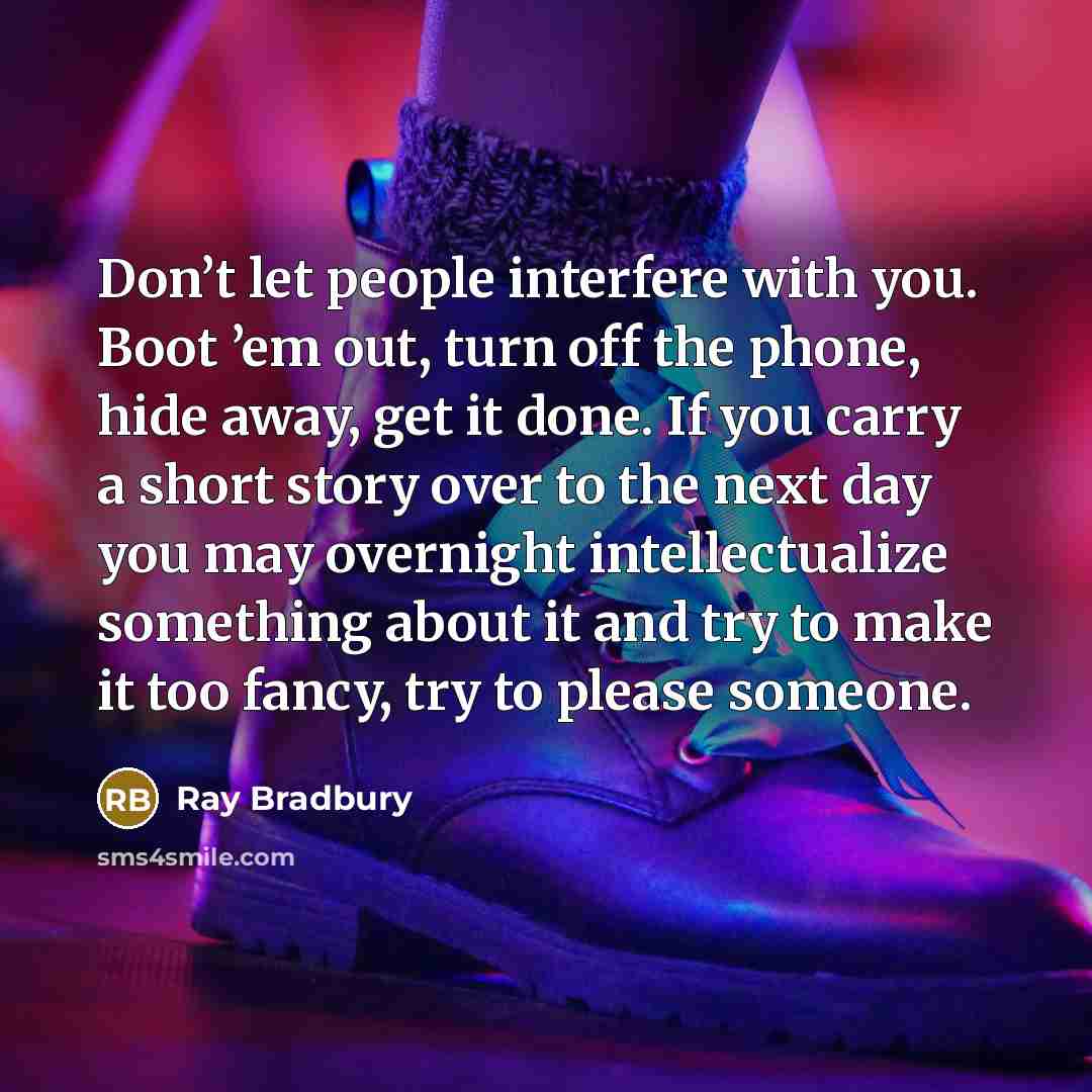 “Don’t let people interfere with you. Boot ’em out, turn off the phone, hide away, get it done. If you carry a short story over to the next day you may overnight intellectualize something about it and try to make it too fancy, try to please someone.” quote by Ray Bradbury