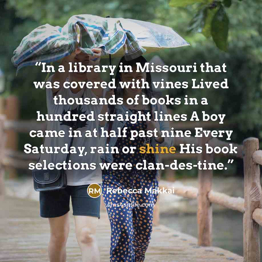 “In a library in Missouri that was covered with vines Lived thousands of books in a hundred straight lines A boy came in at half past nine Every Saturday, rain or shine His book selections were clan-des-tine.” quote by Rebecca Makkai