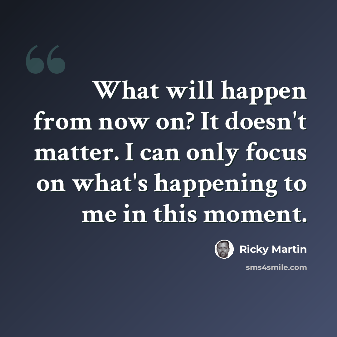 “What will happen from now on? It doesn't matter. I can only focus on what's happening to me in this moment.” quote by Ricky Martin