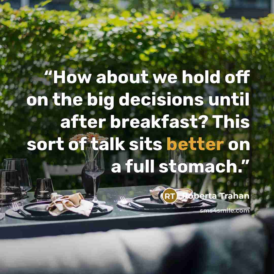 “How about we hold off on the big decisions until after breakfast? This sort of talk sits better on a full stomach.” quote by Roberta Trahan