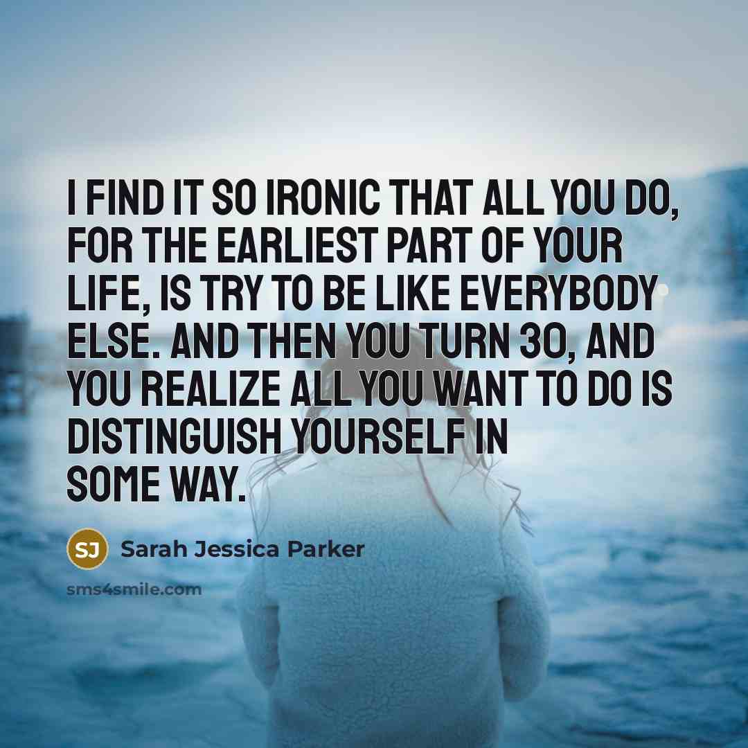 “I find it so ironic that all you do, for the earliest part of your life, is try to be like everybody else. And then you turn 30, and you realize all you want to do is distinguish yourself in some way.” quote by Sarah Jessica Parker