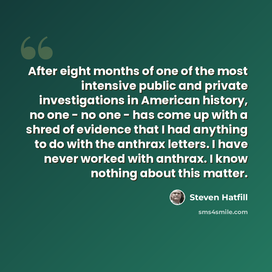 “After eight months of one of the most intensive public and private investigations in American history, no one - no one - has come up with a shred of evidence that I had anything to do with the anthrax letters. I have never worked with anthrax. I know nothing about this matter.” quote by Steven Hatfill