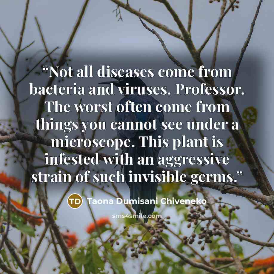 “Not all diseases come from bacteria and viruses, Professor. The worst often come from things you cannot see under a microscope. This plant is infested with an aggressive strain of such invisible germs.” quote by Taona Dumisani Chiveneko