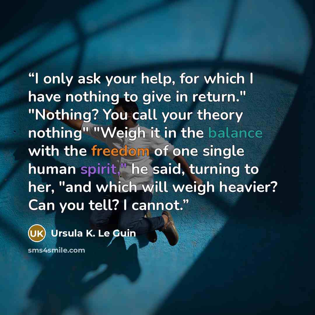 “I only ask your help, for which I have nothing to give in return." "Nothing? You call your theory nothing" "Weigh it in the balance with the freedom of one single human spirit," he said, turning to her, "and which will weigh heavier? Can you tell? I cannot.” quote by Ursula K. Le Guin