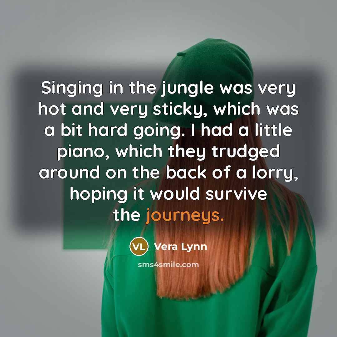 “Singing in the jungle was very hot and very sticky, which was a bit hard going. I had a little piano, which they trudged around on the back of a lorry, hoping it would survive the journeys.” quote by Vera Lynn