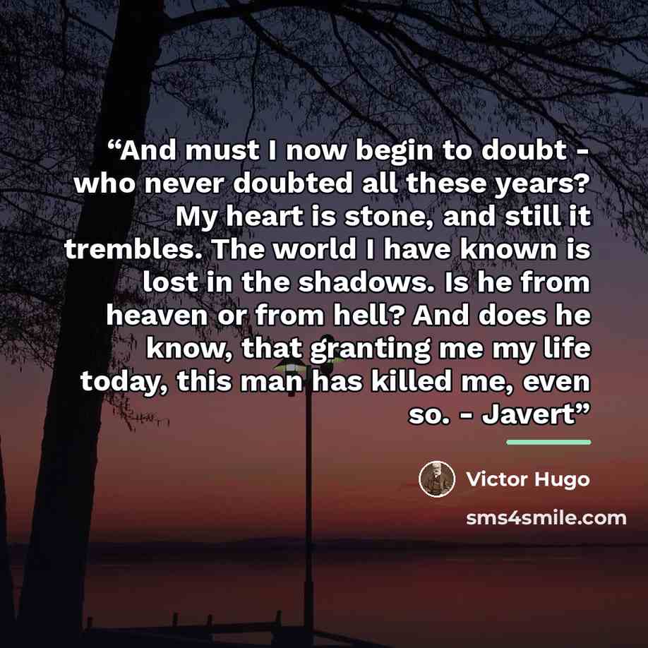 “And must I now begin to doubt - who never doubted all these years? My heart is stone, and still it trembles. The world I have known is lost in the shadows. Is he from heaven or from hell? And does he know, that granting me my life today, this man has killed me, even so. - Javert” quote by Victor Hugo
