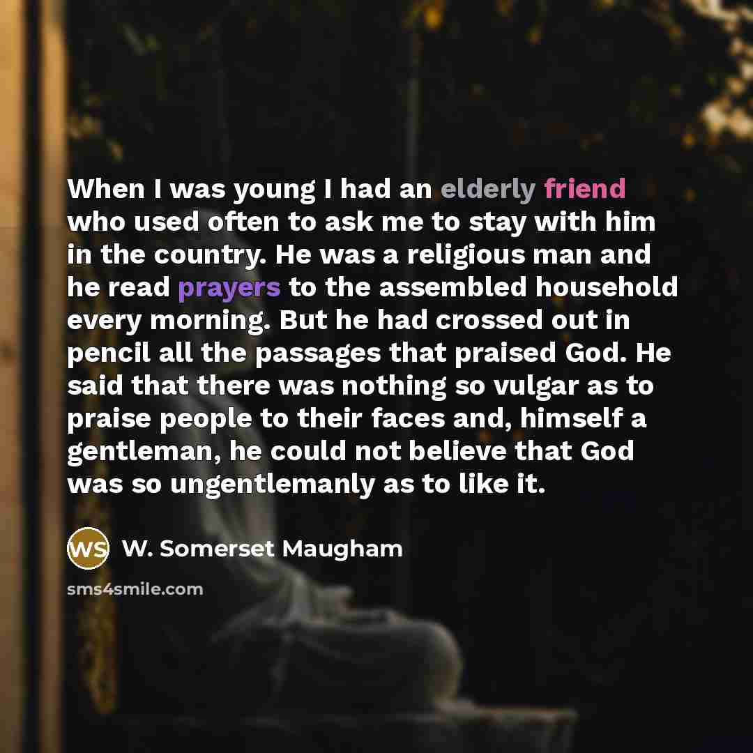 “When I was young I had an elderly friend who used often to ask me to stay with him in the country. He was a religious man and he read prayers to the assembled household every morning. But he had crossed out in pencil all the passages that praised God. He said that there was nothing so vulgar as to…” quote by W. Somerset Maugham