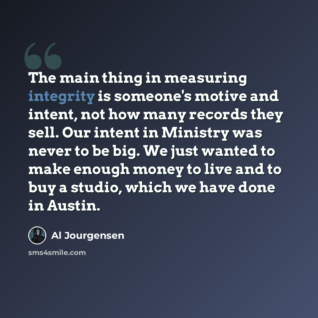 “The main thing in measuring integrity is someone's motive and intent, not how many records they sell. Our intent in Ministry was never to be big. We just wanted to make enough money to live and to buy a studio, which we have done in Austin.” quote by Al Jourgensen