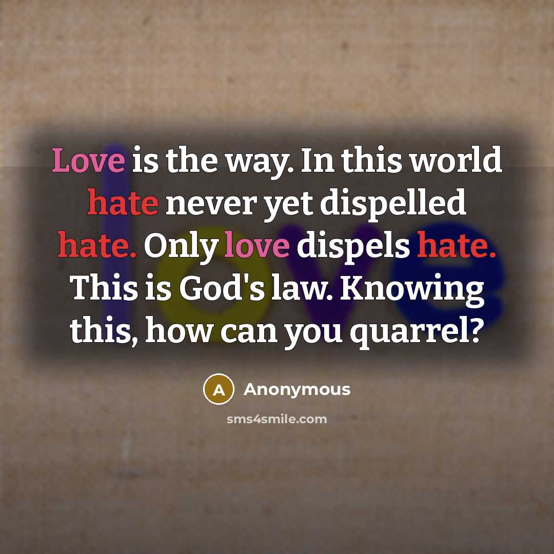“Love is the way. In this world hate never yet dispelled hate. Only love dispels hate. This is God's law. Knowing this, how can you quarrel?” quote by Anonymous