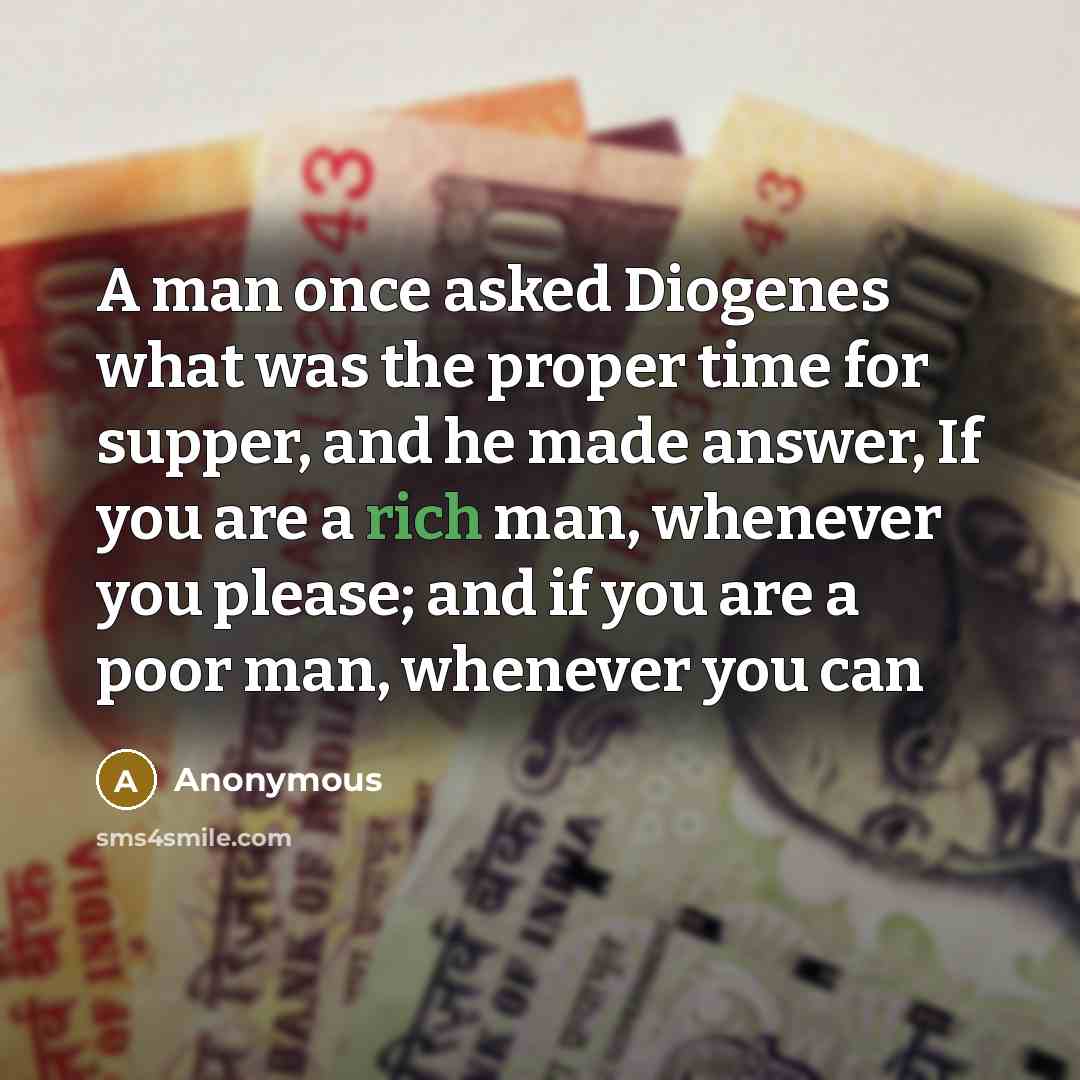 “A man once asked Diogenes what was the proper time for supper, and he made answer, If you are a rich man, whenever you please; and if you are a poor man, whenever you can” quote by Anonymous