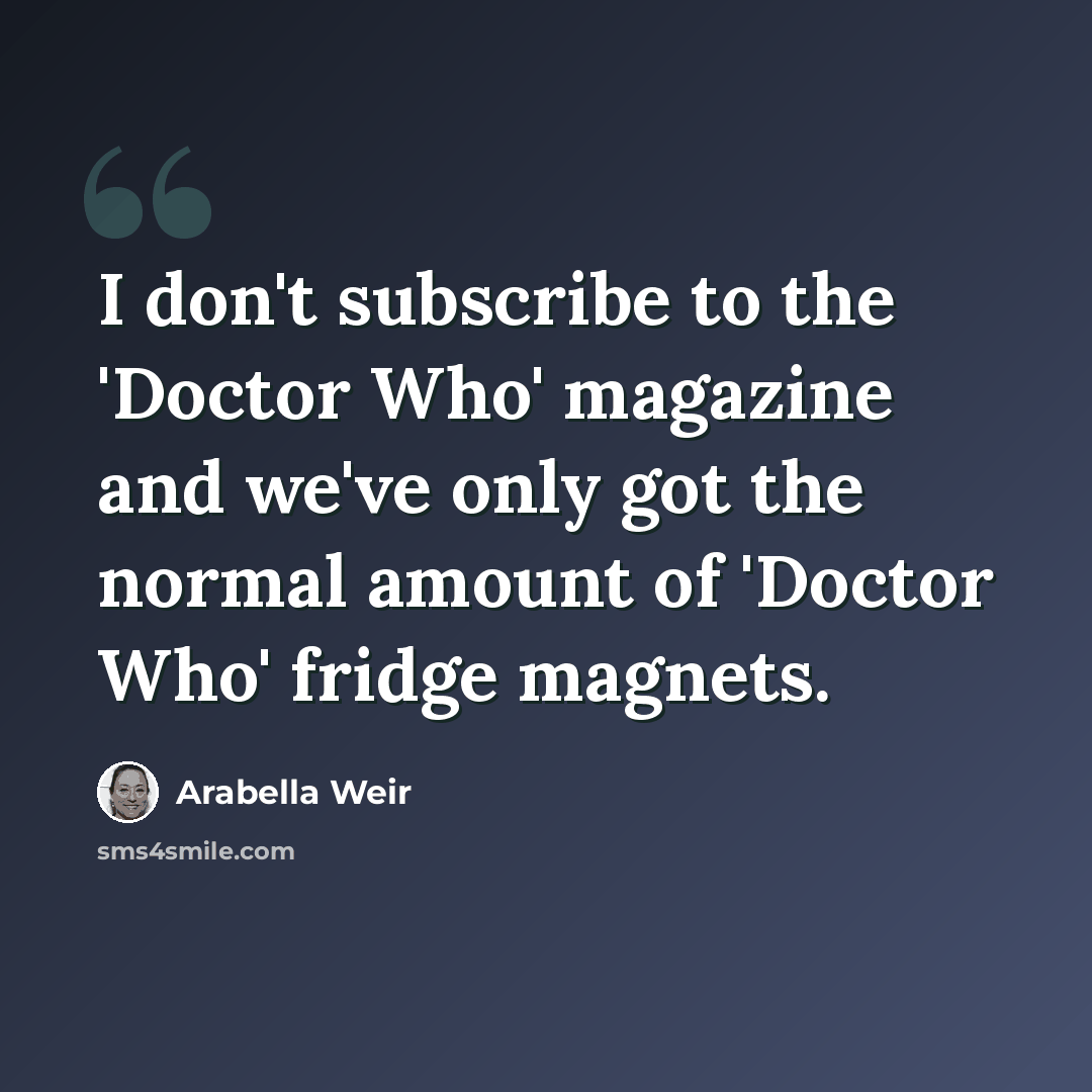 “I don't subscribe to the 'Doctor Who' magazine and we've only got the normal amount of 'Doctor Who' fridge magnets.” quote by Arabella Weir